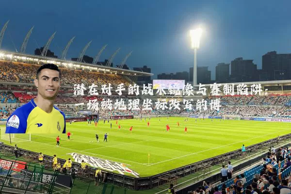 潜在对手的战术镜像与赛制陷阱：一场被地理坐标改写的博弈